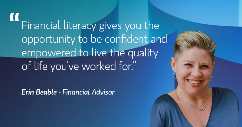 "Financial literacy gives you the opportunity to be confident and empowered to live the quality of life you've worked for." Erin Beable - Financial Advisor